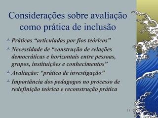 Considerações sobre avaliação como prática de inclusão Práticas “articuladas por fios teóricos” Necessidade de “construção de relações democráticas e horizontais entre pessoas, grupos, instituições e conhecimentos” Avaliação: “prática de investigação” Importância dos pedagogos no processo de redefinição teórica e reconstrução prática 