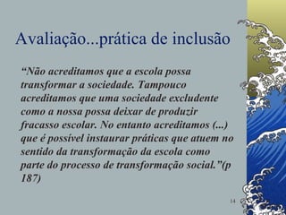 Avaliação...prática de inclusão “ Não acreditamos que a escola possa transformar a sociedade. Tampouco acreditamos que uma sociedade excludente como a nossa possa deixar de produzir fracasso escolar. No entanto acreditamos (...) que é possível instaurar práticas que atuem no sentido da transformação da escola como parte do processo de transformação social.”(p 187)  
