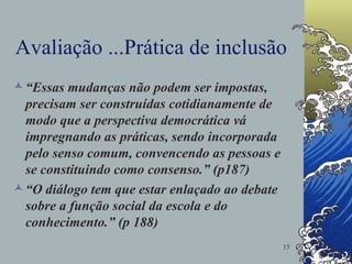 Avaliação ...Prática de inclusão “ Essas mudanças não podem ser impostas, precisam ser construídas cotidianamente de modo que a perspectiva democrática vá impregnando as práticas, sendo incorporada pelo senso comum, convencendo as pessoas e se constituindo como consenso.” (p187) “ O diálogo tem que estar enlaçado ao debate sobre a função social da escola e do conhecimento.” (p 188) 