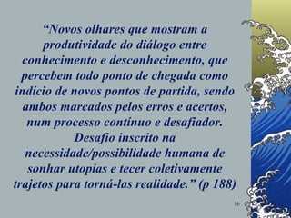 “ Novos olhares que mostram a produtividade do diálogo entre conhecimento e desconhecimento, que percebem todo ponto de chegada como indício de novos pontos de partida, sendo ambos marcados pelos erros e acertos, num processo contínuo e desafiador. Desafio inscrito na necessidade/possibilidade humana de sonhar utopias e tecer coletivamente trajetos para torná-las realidade.” (p 188) 