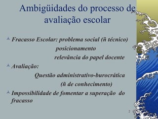 Ambigüidades do processo de avaliação escolar Fracasso Escolar: problema social (ñ técnico) posicionamento relevância do papel docente Avaliação:  Questão administrativo-burocrática (ñ de conhecimento) Impossibilidade de fomentar a superação  do fracasso 