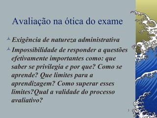 Avaliação na ótica do exame Exigência de natureza administrativa Impossibilidade de responder a questões efetivamente importantes como: que saber se privilegia e por que? Como se aprende? Que limites para a aprendizagem? Como superar esses limites?Qual a validade do processo avaliativo?  