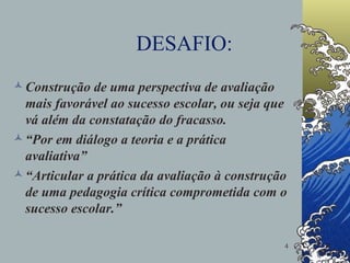 DESAFIO: Construção de uma perspectiva de avaliação mais favorável ao sucesso escolar, ou seja que vá além da constatação do fracasso. “ Por em diálogo a teoria e a prática avaliativa” “ Articular a prática da avaliação à construção de uma pedagogia crítica comprometida com o sucesso escolar.”  
