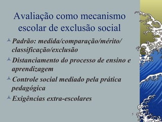 Avaliação como mecanismo escolar de exclusão social Padrão: medida/comparação/mérito/ classificação/exclusão Distanciamento do processo de ensino e aprendizagem Controle social mediado pela prática pedagógica Exigências extra-escolares 