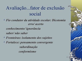 Avaliação...fator de exclusão social Fio condutor da atividade escolar: Dicotomia  erro/ acerto conhecimento/ ignorância saber/ não saber Fronteiras: isolamento dos sujeitos Fortalece: pensamento convergente subordinação conformismo 