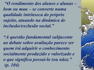   “ O rendimento dos alunos e alunas – bom ou mau – se converte numa qualidade intrínseca do próprio sujeito, atuando na dinâmica de inclusão/exclusão social.”  “A questão fundamental subjacente ao debate sobre avaliação parece ser quem irá adquirir o conhecimento socialmente produzido e valorizado e o que significa possuí-lo (ou não).”  (p. 104) 
