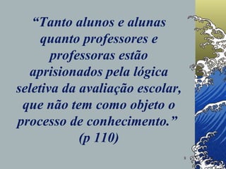 “ Tanto alunos e alunas quanto professores e professoras estão aprisionados pela lógica seletiva da avaliação escolar, que não tem como objeto o processo de conhecimento.”  (p 110) 