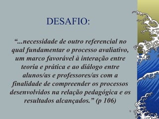 DESAFIO: “ ...necessidade de outro referencial no qual fundamentar o processo avaliativo, um marco favorável à interação entre teoria e prática e ao diálogo entre alunos/as e professores/as com a finalidade de compreender os processos desenvolvidos na relação pedagógica e os resultados alcançados.” (p 106) 