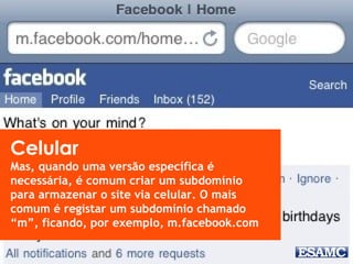 Celular
Mas, quando uma versão específica é
necessária, é comum criar um subdomínio
para armazenar o site via celular. O mais
comum é registar um subdomínio chamado
“m”, ficando, por exemplo, m.facebook.com
 