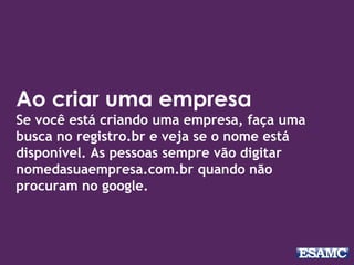 Ao criar uma empresa
Se você está criando uma empresa, faça uma
busca no registro.br e veja se o nome está
disponível. As pessoas sempre vão digitar
nomedasuaempresa.com.br quando não
procuram no google.
 