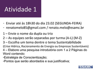 Atividade 1
1 – Envie o nome da dupla ou trio
2 – As equipes serão separadas por turma (A-L) (M-Z)
3 – Escolha um tema dentre o tema Sustentabilidade
(Crise Hídrica, Racionamento de Energia ou Empresas Sustentáveis)
4 – Elabore uma pesquisa introdutória com 1 a 2 Páginas do
Word contendo:
-Estratégia de Conscientização;
-Pontos que serão abordados e sua justificativa;
- Enviar até às 18h30 do dia 23.02 (SEGUNDA-FEIRA)
- renatomelo85@gmail.com / renato.melo@esamc.br
 