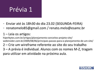 Prévia 1
1 – Leia os artigos:
hiperbytes.com.br/artigos/planejamento-conceitos-projeto-site/
webinsider.com.br/2009/08/06/principais-passos-para-o-planejamento-de-um-site/
2 – Crie um wireframe referente ao site do seu trabalho
3 – A prévia é individual. Alunos com os nomes M-Z, tragam
para utilizar em atividade na próxima aula.
- Enviar até às 18h30 do dia 23.02 (SEGUNDA-FEIRA)
- renatomelo85@gmail.com / renato.melo@esamc.br
 
