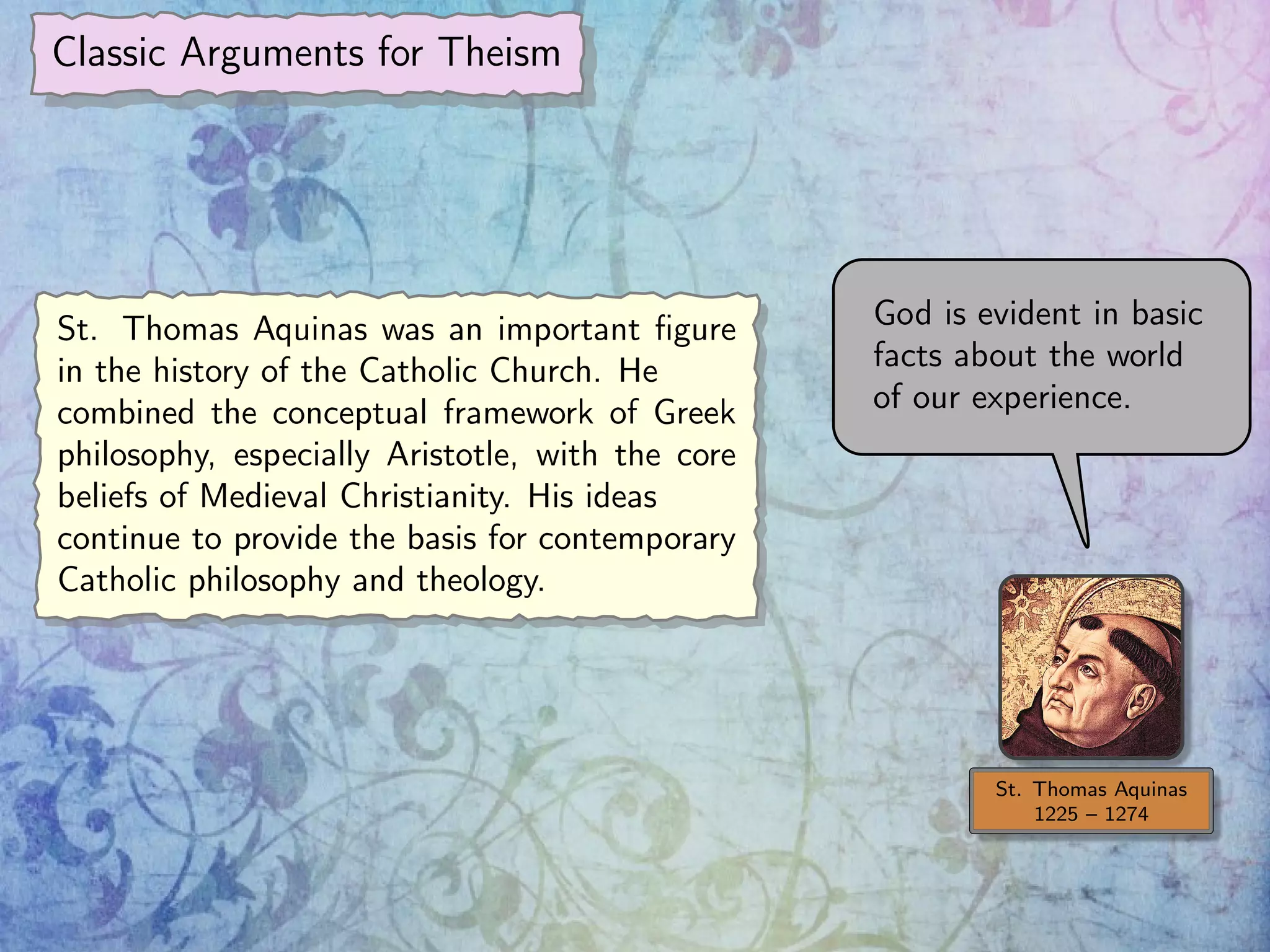 Classic Arguments for Theism
St. Thomas Aquinas
1225 – 1274
God is evident in basic
facts about the world
of our experience.
St. Thomas Aquinas was an important ﬁgure
in the history of the Catholic Church. He
combined the conceptual framework of Greek
philosophy, especially Aristotle, with the core
beliefs of Medieval Christianity. His ideas
continue to provide the basis for contemporary
Catholic philosophy and theology.
 