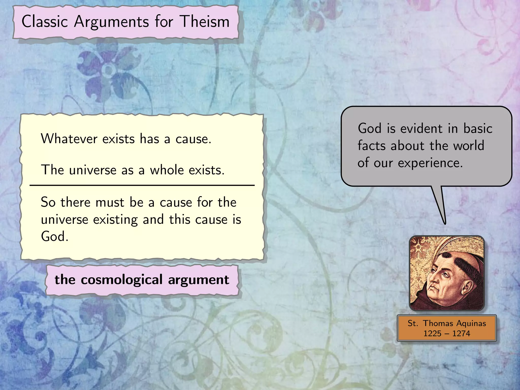 Classic Arguments for Theism
St. Thomas Aquinas
1225 – 1274
God is evident in basic
facts about the world
of our experience.
Whatever exists has a cause.
The universe as a whole exists.
So there must be a cause for the
universe existing and this cause is
God.
the cosmological argument
 