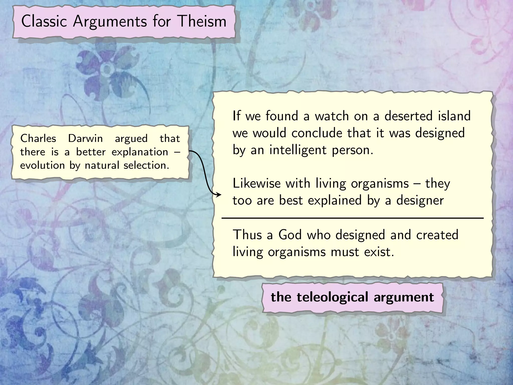 Classic Arguments for Theism
If we found a watch on a deserted island
we would conclude that it was designed
by an intelligent person.
Likewise with living organisms – they
too are best explained by a designer
Thus a God who designed and created
living organisms must exist.
the teleological argument
Charles Darwin argued that
there is a better explanation –
evolution by natural selection.
 