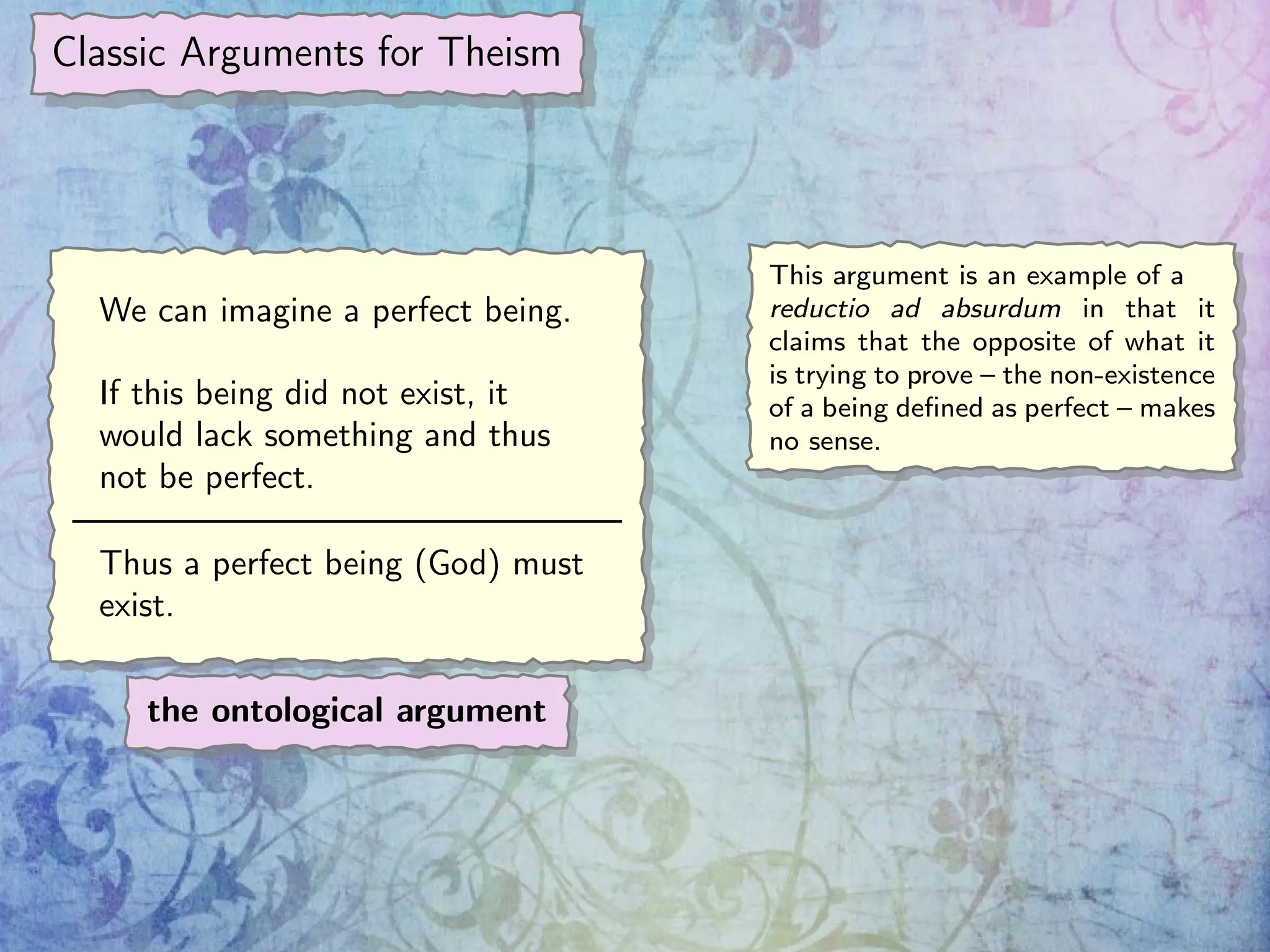 Classic Arguments for Theism
We can imagine a perfect being.
If this being did not exist, it
would lack something and thus
not be perfect.
Thus a perfect being (God) must
exist.
the ontological argument
This argument is an example of a
reductio ad absurdum in that it
claims that the opposite of what it
is trying to prove – the non-existence
of a being deﬁned as perfect – makes
no sense.
 