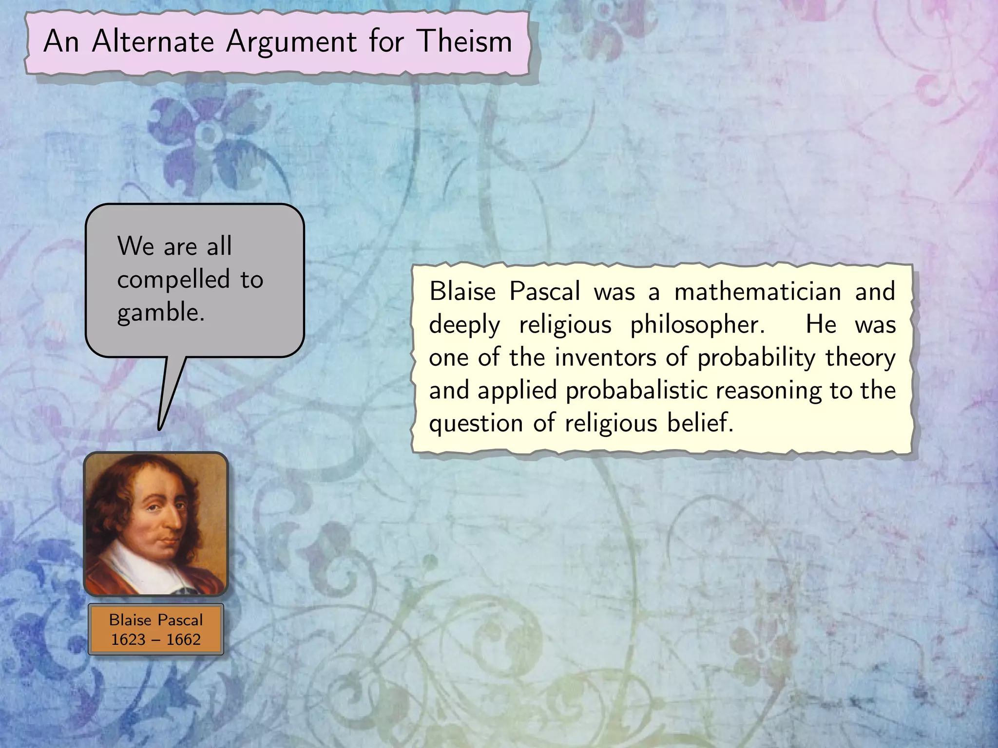 An Alternate Argument for Theism
Blaise Pascal
1623 – 1662
We are all
compelled to
gamble.
Blaise Pascal was a mathematician and
deeply religious philosopher. He was
one of the inventors of probability theory
and applied probabalistic reasoning to the
question of religious belief.
 