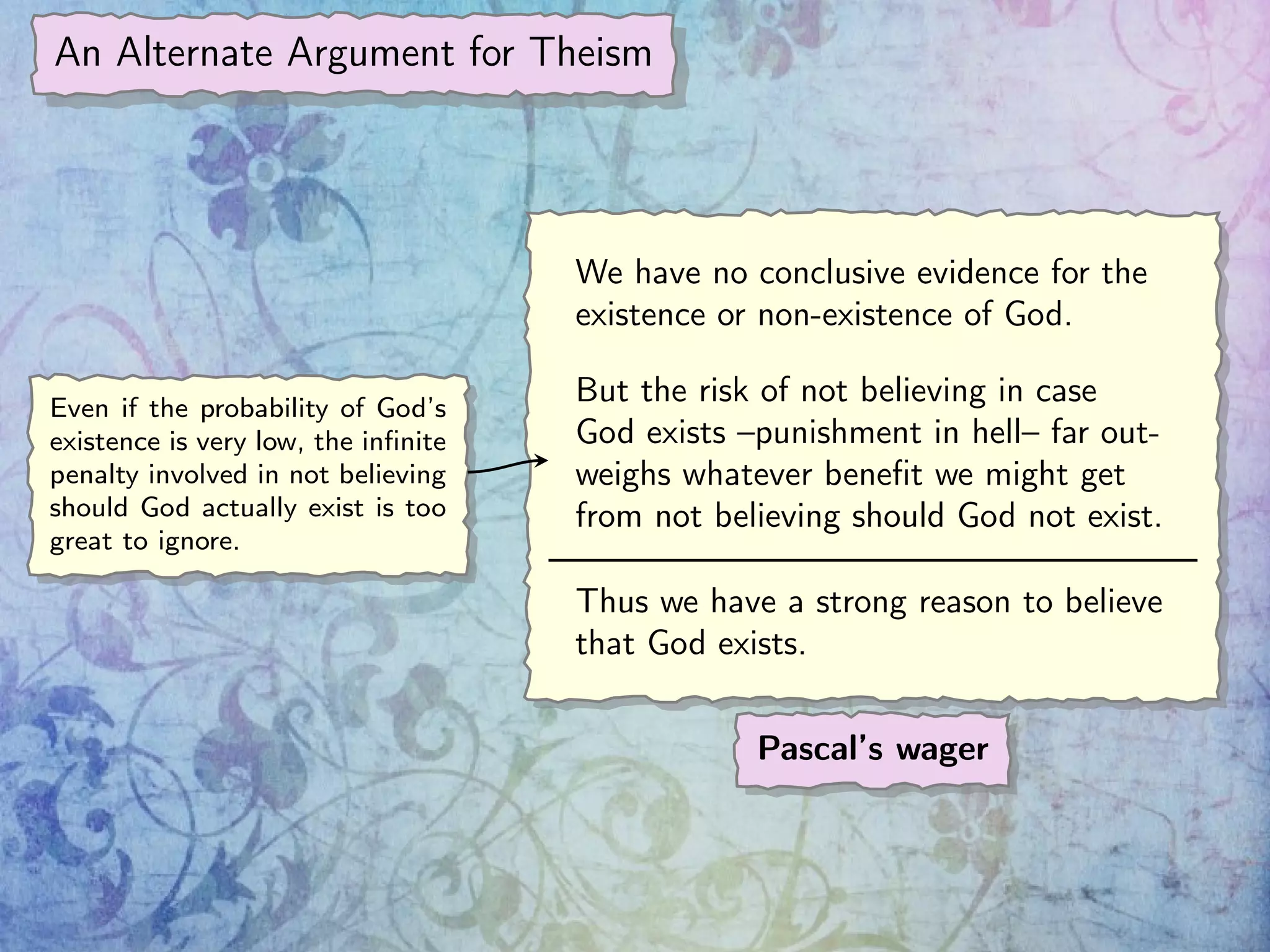 An Alternate Argument for Theism
We have no conclusive evidence for the
existence or non-existence of God.
But the risk of not believing in case
God exists –punishment in hell– far out-
weighs whatever beneﬁt we might get
from not believing should God not exist.
Thus we have a strong reason to believe
that God exists.
Pascal’s wager
Even if the probability of God’s
existence is very low, the inﬁnite
penalty involved in not believing
should God actually exist is too
great to ignore.
 