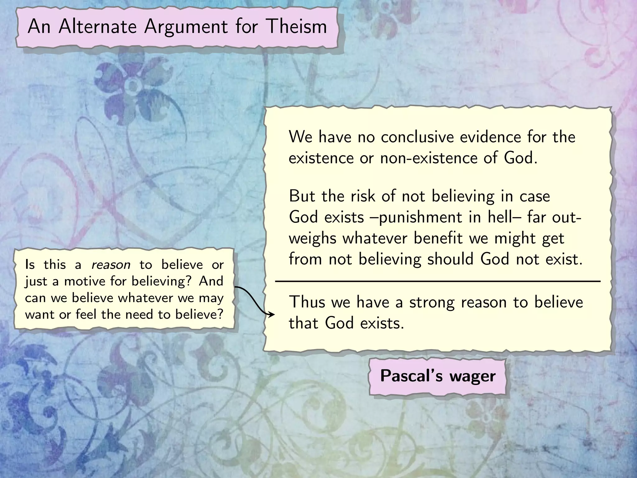 An Alternate Argument for Theism
We have no conclusive evidence for the
existence or non-existence of God.
But the risk of not believing in case
God exists –punishment in hell– far out-
weighs whatever beneﬁt we might get
from not believing should God not exist.
Thus we have a strong reason to believe
that God exists.
Pascal’s wager
Is this a reason to believe or
just a motive for believing? And
can we believe whatever we may
want or feel the need to believe?
 