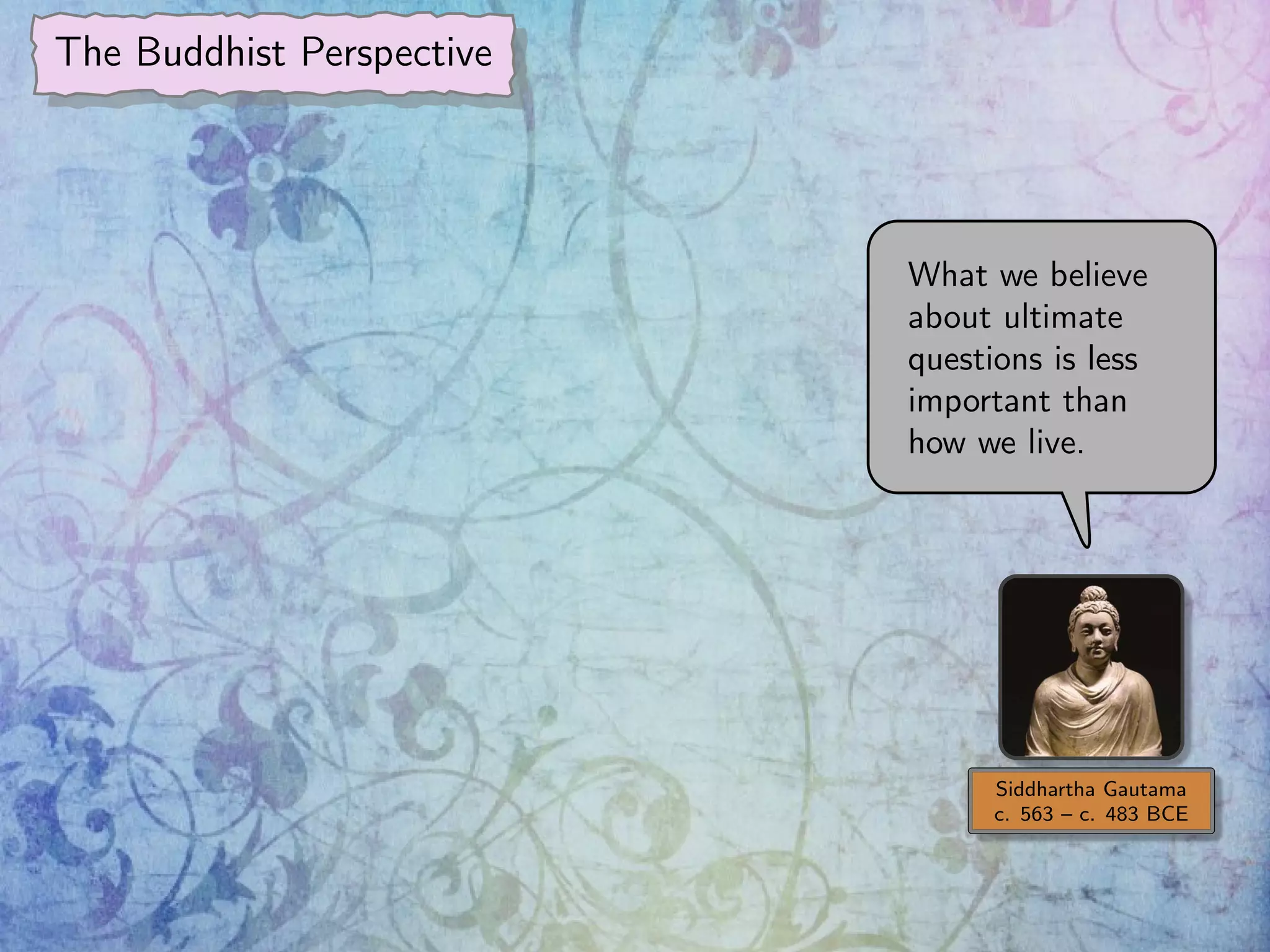 The Buddhist Perspective
Siddhartha Gautama
c. 563 – c. 483 BCE
What we believe
about ultimate
questions is less
important than
how we live.
 