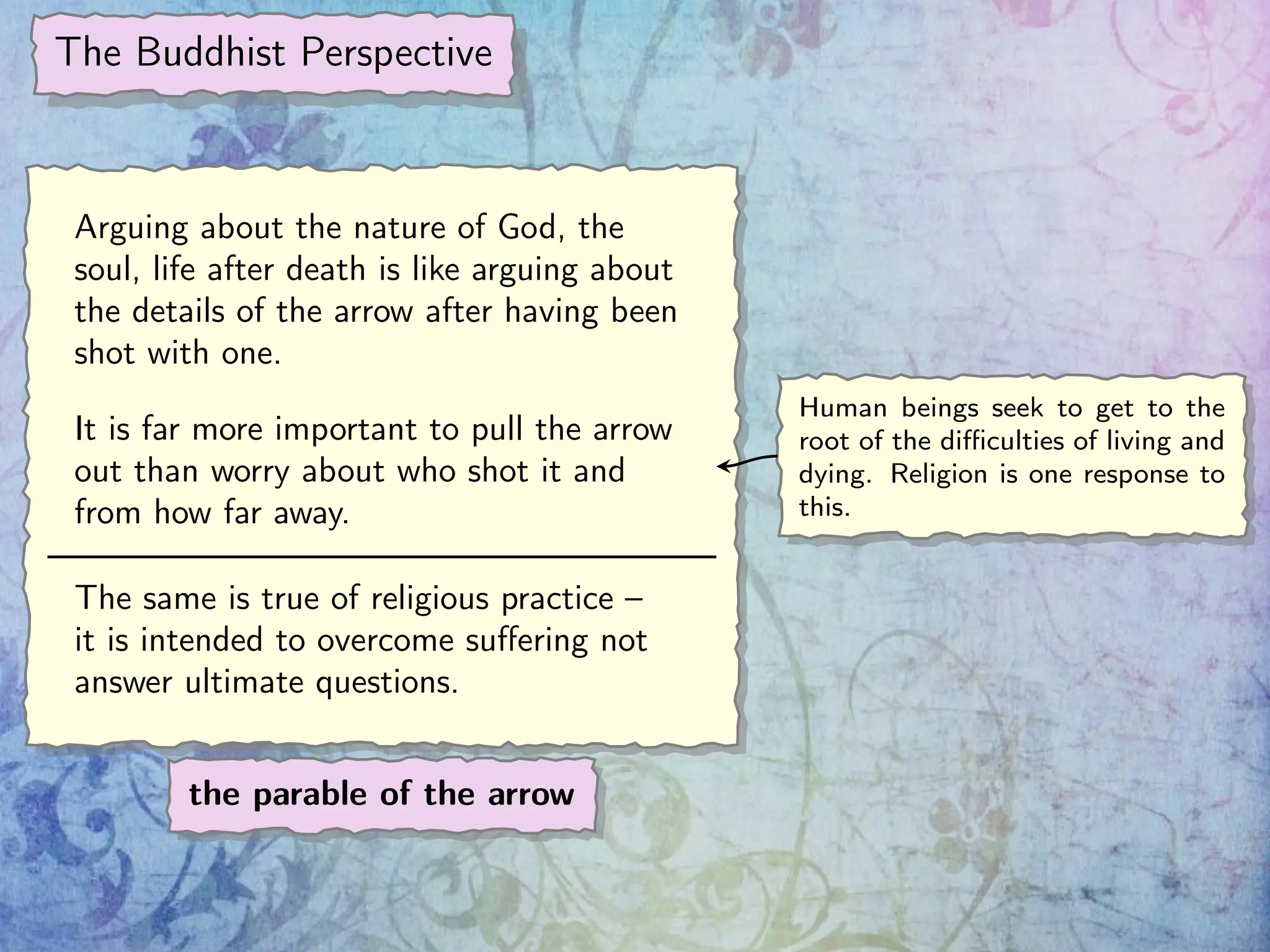 The Buddhist Perspective
Arguing about the nature of God, the
soul, life after death is like arguing about
the details of the arrow after having been
shot with one.
It is far more important to pull the arrow
out than worry about who shot it and
from how far away.
The same is true of religious practice –
it is intended to overcome suﬀering not
answer ultimate questions.
the parable of the arrow
Human beings seek to get to the
root of the diﬃculties of living and
dying. Religion is one response to
this.
 