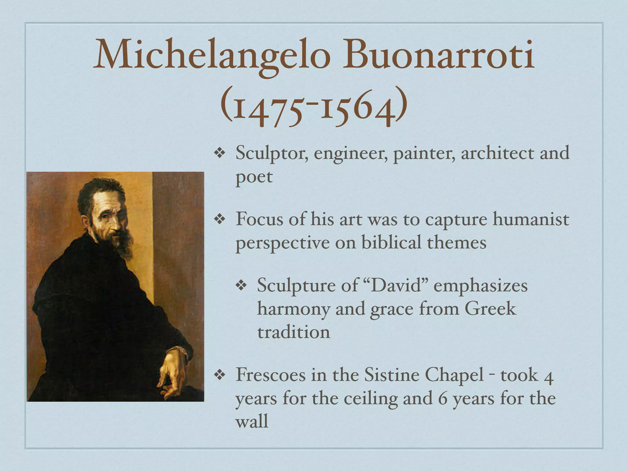 Michelangelo Buonarroti
      (1475-1564)
      ❖   Sculptor, engineer, painter, architect and
          poet

      ❖   Focus of his art was to capture humanist
          perspective on biblical themes

          ❖   Sculpture of “David” emphasizes
              harmony and grace from Greek
              tradition

      ❖   Frescoes in the Sistine Chapel - took 4
          years for the ceiling and 6 years for the
          wall
 