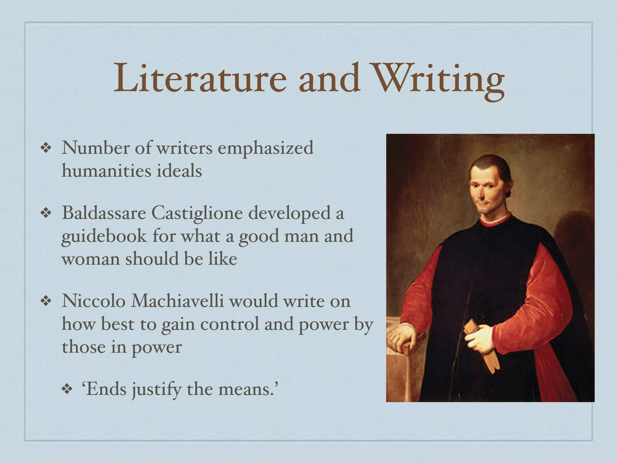 Literature and Writing
❖   Number of writers emphasized
    humanities ideals

❖   Baldassare Castiglione developed a
    guidebook for what a good man and
    woman should be like

❖   Niccolo Machiavelli would write on
    how best to gain control and power by
    those in power

    ❖   ‘Ends justify the means.’
 