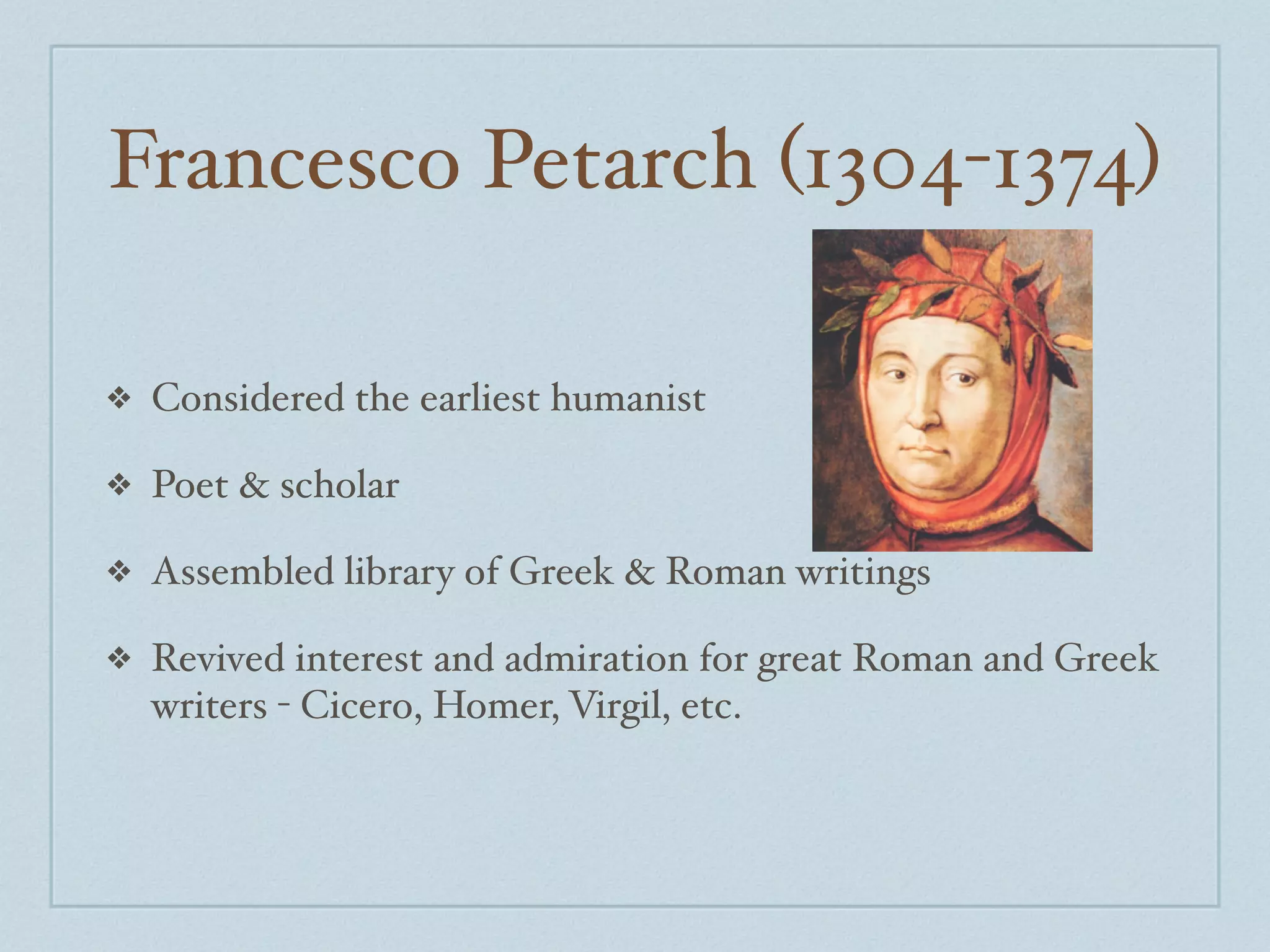 Francesco Petarch (1304-1374)

❖   Considered the earliest humanist

❖   Poet & scholar

❖   Assembled library of Greek & Roman writings

❖   Revived interest and admiration for great Roman and Greek
    writers - Cicero, Homer, Virgil, etc.
 