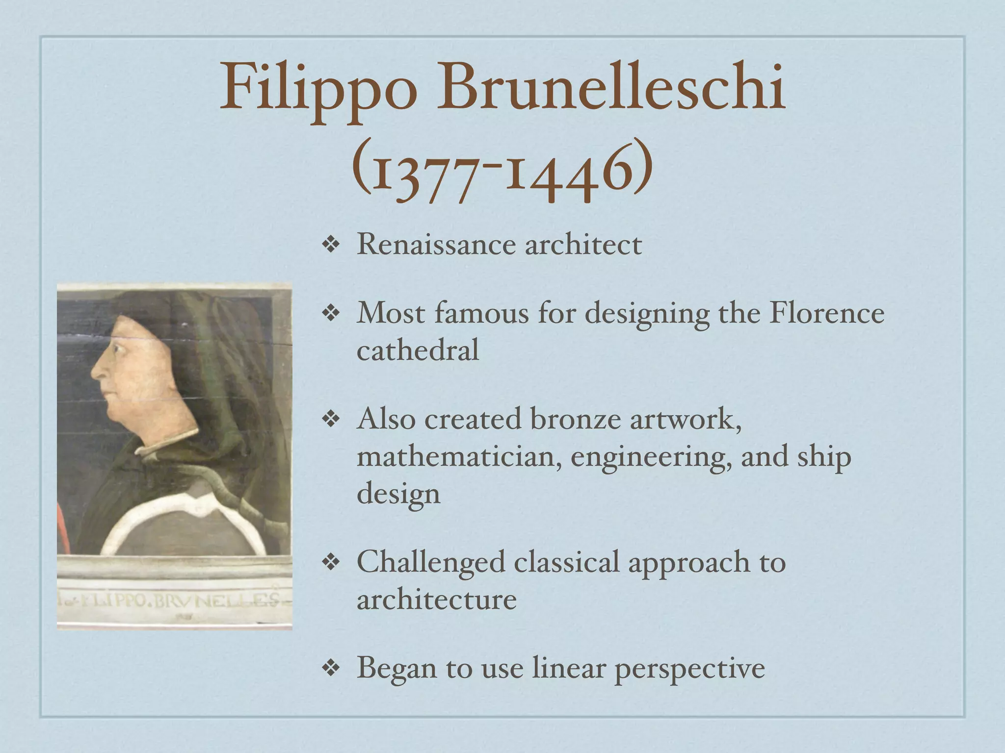 Filippo Brunelleschi
     (1377-1446)
   ❖   Renaissance architect

   ❖   Most famous for designing the Florence
       cathedral

   ❖   Also created bronze artwork,
       mathematician, engineering, and ship
       design

   ❖   Challenged classical approach to
       architecture

   ❖   Began to use linear perspective
 