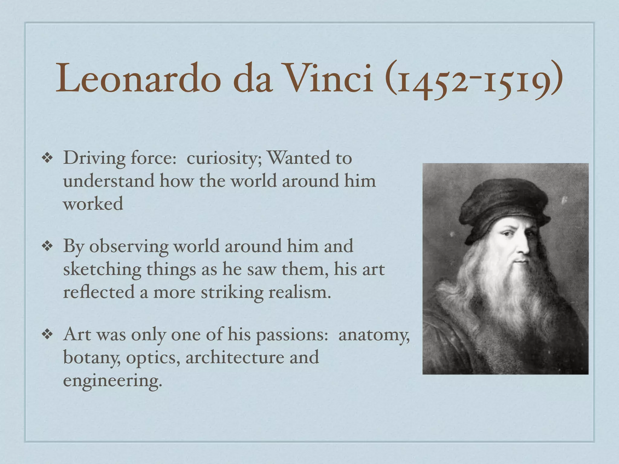 Leonardo da Vinci (1452-1519)
❖   Driving force: curiosity; Wanted to
    understand how the world around him
    worked

❖   By observing world around him and
    sketching things as he saw them, his art
    reﬂected a more striking realism.

❖   Art was only one of his passions: anatomy,
    botany, optics, architecture and
    engineering.
 