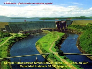 Central Hidroeléctriva Simón Bolívar, antes Raúl Leoni, en Guri Capacidad instalada 10.000 Megavatios Central Hidroeléctrica Simón Bolívar, antes Raul Leoni, en Guri Capacidad instalada 10.000 Megavatios Y finalmente... ¡Guri en todo su esplendor y gloria! 