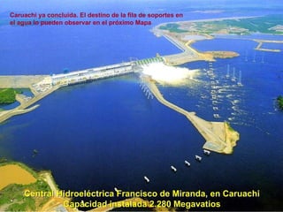 Central Hidroeléctriva Francisco de Miranda, en Caruachi Capacidad instalada 2.280 Megavatios Central Hidroeléctrica Francisco de Miranda, en Caruachi Capacidad instalada 2.280 Megavatios Caruachi ya concluída. El destino de la fila de soportes en el agua lo pueden observar en el próximo Mapa 