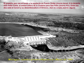 Macagua, nuestra primera Represa en Marzo de 1962 El pueblito que ven al fondo a la izquierda es Puerto Ordaz ( Distrito Heres ). A la derecha está Dalla Costa, el embarcadero de la Chalana para San Félix ( Distrito Piar ). Entre los dos está el Caroní y su desembocadura al Orinoco. Aún no existía puente alguno Macagua, nuestra primera Represa en Marzo de 1962 