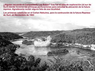¿Alguien recuerda el Campamento Las Babas? Ese fue el sitio de exploración (al sur de Guri) donde hicieron las primeras perforaciones para estudiar la ubicación de la futura represa. Agradecería recibir alguna foto de esa localidad Las primeras voladuras en el Cañon Nekuima, para la contrucción de la futura Represa de Guri, en Noviembre de 1963 