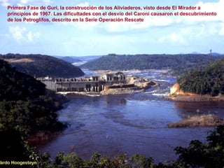 Primera Fase de Guri, la construcción de los Aliviaderos, visto desde El Mirador a principios de 1967. Las dificultades con el desvío del Caroní causaron el descubrimiento de los Petroglifos, descrito en la Serie Operación Rescate 