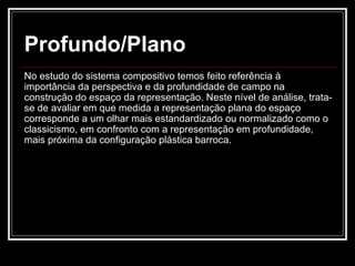 Profundo/Plano No estudo do sistema compositivo temos feito referência à importância da perspectiva e da profundidade de campo na construção do espaço da representação. Neste nível de análise, trata-se de avaliar em que medida a representação plana do espaço corresponde a um olhar mais estandardizado ou normalizado como o classicismo, em confronto com a representação em profundidade, mais próxima da configuração plástica barroca. 