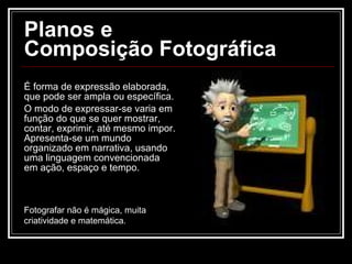 Planos e  Composição Fotográfica  É forma de expressão elaborada, que pode ser ampla ou específica. O modo de expressar-se varia em função do que se quer mostrar, contar, exprimir, até mesmo impor. Apresenta-se um mundo organizado em narrativa, usando uma linguagem convencionada em ação, espaço e tempo. Fotografar não é mágica, muita criatividade e matemática. 