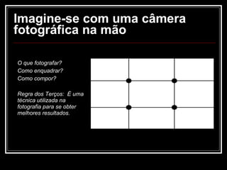 Imagine-se com uma câmera fotográfica na mão O que fotografar? Como enquadrar? Como compor? Regra dos Terços:  É uma técnica utilizada na fotografia para se obter melhores resultados. 