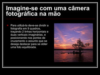 Imagine-se com uma câmera fotográfica na mão Para utilizá-la deve-se dividir a fotografia em 9 quadros, traçando 2 linhas horizontais e duas verticais imaginárias, e posicionando nos pontos de cruzamento o assunto que se deseja destacar para se obter uma foto equilibrada. 