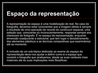 Espaço da representação A representação do espaço é uma modelização do real. No caso da fotografia, devemos estar conscientes que a imagem obtida é sempre o resultado de uma operação de recorte do  continuum  espacial, uma seleção que, consciente ou inconscientemente, responde sempre aos interesses do fotógrafo. É no espaço da representação, enquanto dimensão coadjuvante e estrutural, que tem lugar o desdobramento dos elementos plásticos e as técnicas compositivas que examinámos até ao momento. A inclusão de um sub-tópico dedicado ao exame do espaço da representação deve-nos ajudar a definir como é o espaço que constrói a fotografia que analisamos, desde as suas variáveis mais materiais até às suas implicações mais filosóficas. 