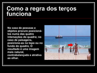 Como a regra dos terços funciona No caso de pessoas e objetos procure posicioná-los numa das quatro interseções do quadro; no caso de paisagens, posicione-as no topo ou no fundo do quadro. O resultado é uma imagem mais natural, contrabalançada e atrativa ao olhar. 