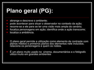 Plano geral (PG): abrange e descreve o ambiente;  pode acontecer para situar o observador no contexto da ação;  recorre-se a ele para se ter uma visão mais ampla do cenário; focaliza personagens em ação; identifica onde a ação transcorre;  localiza a ambiência. O plano geral permite a utilização como elemento de contraste com planos médios e primeiros planos dos elementos nele incluídos; relaciona os personagens e quem os rodeia. É um plano muito usado no  cinema, documentários e o fotógrafo utiliza muito em grandes ambientes 