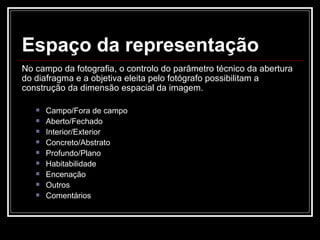 Espaço da representação No campo da fotografia, o controlo do parâmetro técnico da abertura do diafragma e a objetiva eleita pelo fotógrafo possibilitam a construção da dimensão espacial da imagem. Campo/Fora de campo Aberto/Fechado Interior/Exterior Concreto/Abstrato Profundo/Plano Habitabilidade Encenação Outros Comentários 