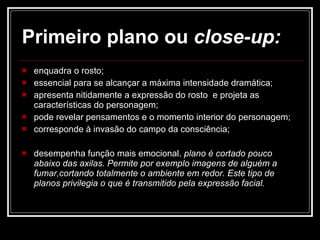 Primeiro plano ou  close-up: enquadra o rosto;  essencial para se alcançar a máxima intensidade dramática;  apresenta nitidamente a expressão do rosto  e projeta as características do personagem;  pode revelar pensamentos e o momento interior do personagem;  corresponde à invasão do campo da consciência; desempenha função mais emocional.  plano é cortado pouco abaixo das axilas. Permite por exemplo imagens de alguém a fumar,cortando totalmente o ambiente em redor. Este tipo de planos privilegia o que é transmitido pela expressão facial. 