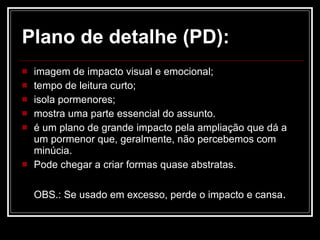 Plano de detalhe (PD): imagem de impacto visual e emocional;  tempo de leitura curto; isola pormenores; mostra uma parte essencial do assunto.  é um plano de grande impacto pela ampliação que dá a um pormenor que, geralmente, não percebemos com minúcia.  Pode chegar a criar formas quase abstratas. OBS.: Se usado em excesso, perde o impacto e cansa . 