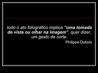 todo o ato fotográfico implica  “ uma tomada de vista ou olhar na imagem ” , quer dizer, um gesto de corte. Philippe Dubois 