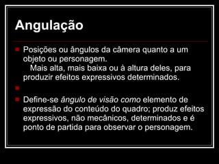 Angulação Posições ou ângulos da câmera quanto a um objeto ou personagem.  Mais alta, mais baixa ou à altura deles, para produzir efeitos expressivos determinados. Define-se  ângulo de visão como  elemento de expressão do conteúdo do quadro; produz efeitos expressivos, não mecânicos, determinados e é ponto de partida para observar o personagem. 