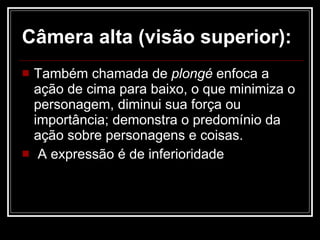 Câmera alta (visão superior): Também chamada de  plongé  enfoca a ação de cima para baixo, o que minimiza o personagem, diminui sua força ou importância; demonstra o predomínio da ação sobre personagens e coisas.  A expressão é de inferioridade  