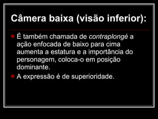 Câmera baixa (visão inferior):   É   também chamada de  contraplongé  a ação enfocada de baixo para cima aumenta a estatura e a importância do personagem, coloca-o em posição dominante. A expressão é de superioridade. 