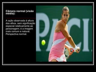 Câmera normal (visão média): A ação observada à altura dos olhos, sem significação especial relativamente ao personagem; é a imagem mais comum e natural. Perspectiva normal. 
